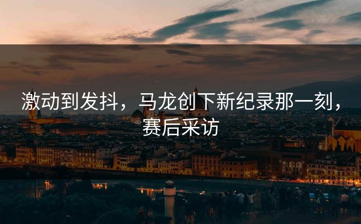 激动到发抖，马龙创下新纪录那一刻，赛后采访