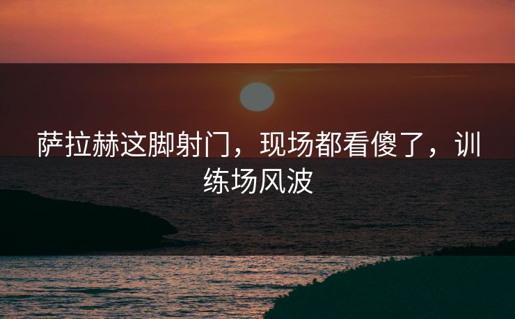 萨拉赫这脚射门，现场都看傻了，训练场风波