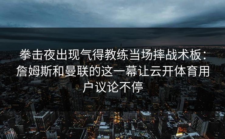 拳击夜出现气得教练当场摔战术板：詹姆斯和曼联的这一幕让云开体育用户议论不停
