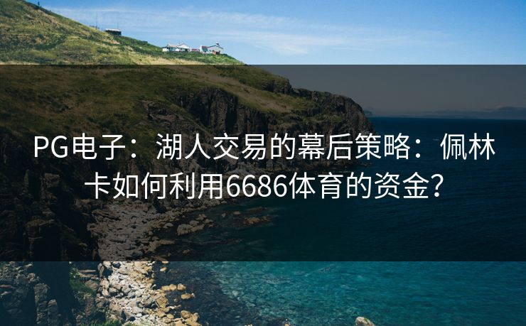 PG电子:湖人交易的幕后策略:佩林卡如何利用6686体育的资金? PG电子:湖人交易的幕后策略:佩林卡如何利用6686体育的资金?