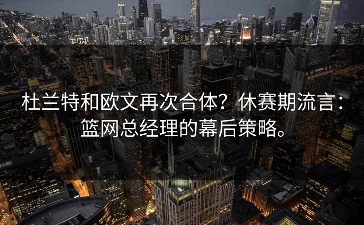 杜兰特和欧文再次合体？休赛期流言：篮网总经理的幕后策略。