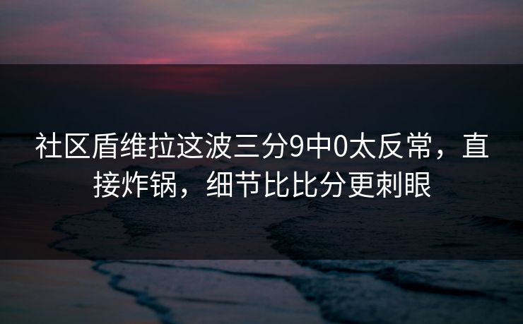 社区盾维拉这波三分9中0太反常，直接炸锅，细节比比分更刺眼
