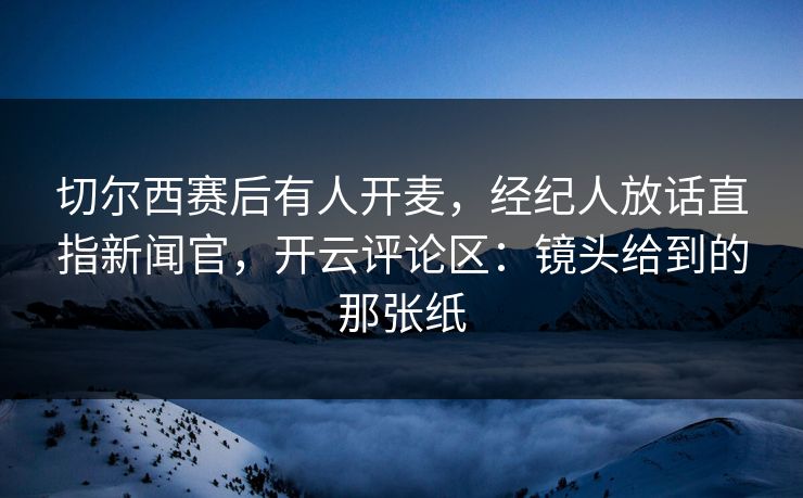 切尔西赛后有人开麦，经纪人放话直指新闻官，开云评论区：镜头给到的那张纸