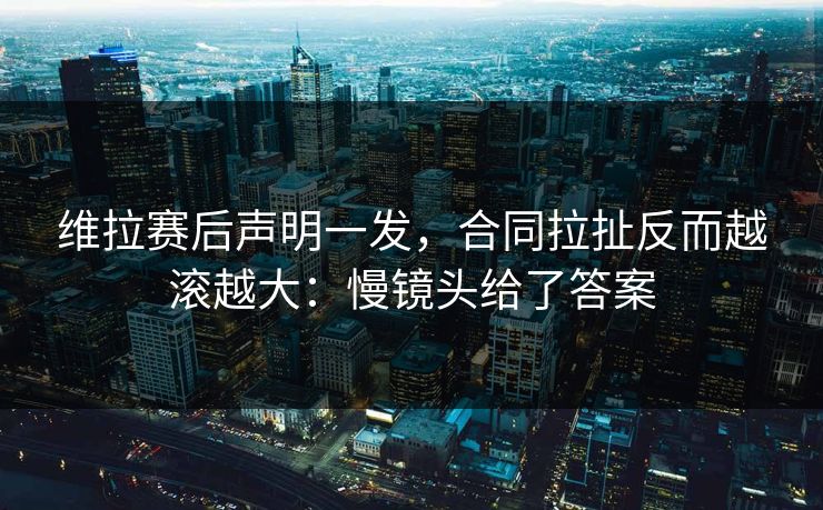 维拉赛后声明一发，合同拉扯反而越滚越大：慢镜头给了答案