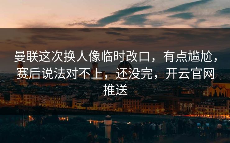 曼联这次换人像临时改口，有点尴尬，赛后说法对不上，还没完，开云官网推送