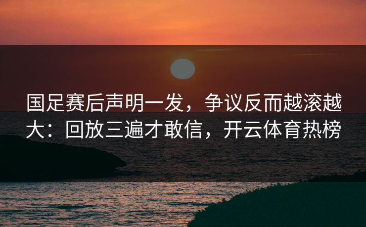 国足赛后声明一发，争议反而越滚越大：回放三遍才敢信，开云体育热榜