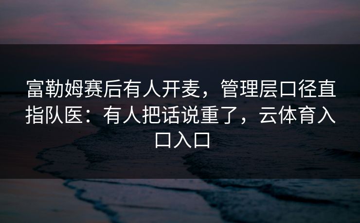 富勒姆赛后有人开麦，管理层口径直指队医：有人把话说重了，云体育入口入口