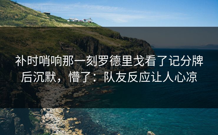 补时哨响那一刻罗德里戈看了记分牌后沉默，懵了：队友反应让人心凉