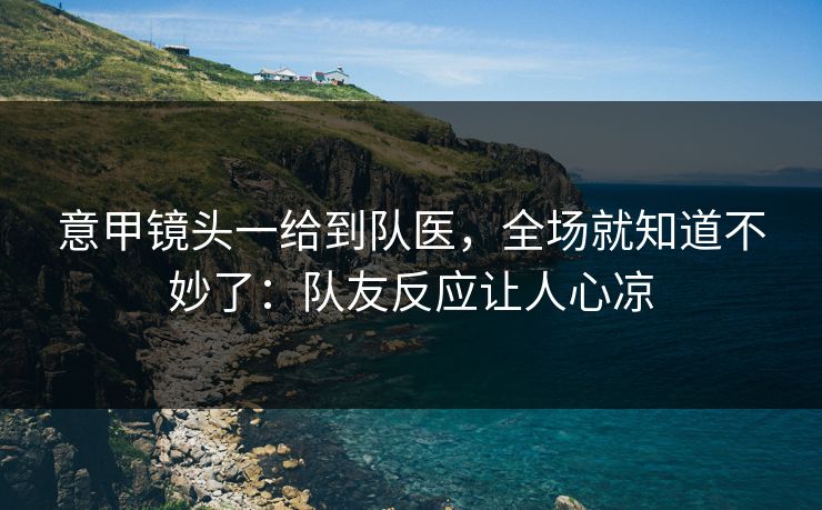 意甲镜头一给到队医，全场就知道不妙了：队友反应让人心凉
