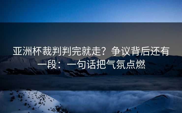 亚洲杯裁判判完就走？争议背后还有一段：一句话把气氛点燃