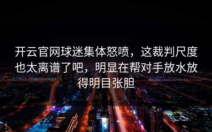 开云官网球迷集体怒喷，这裁判尺度也太离谱了吧，明显在帮对手放水放得明目张胆