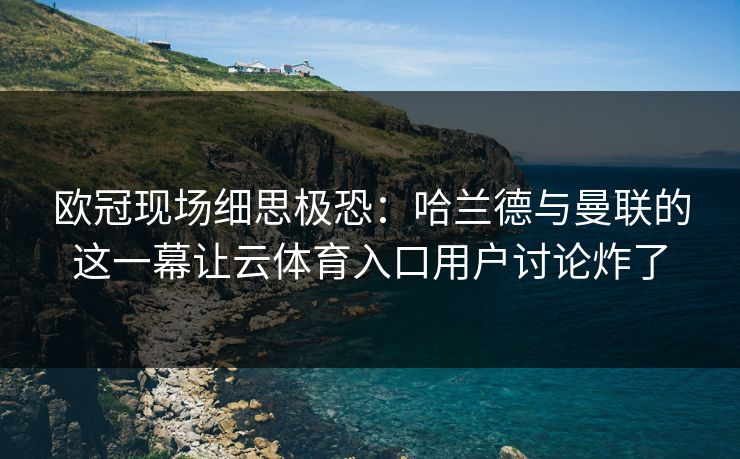 欧冠现场细思极恐：哈兰德与曼联的这一幕让云体育入口用户讨论炸了