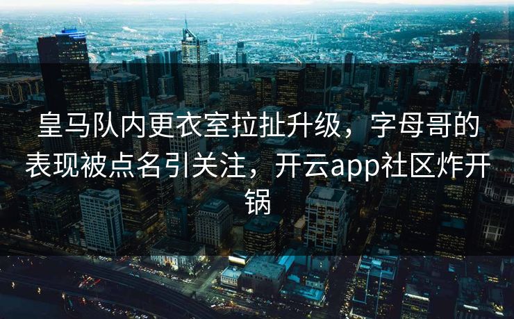皇马队内更衣室拉扯升级，字母哥的表现被点名引关注，开云app社区炸开锅