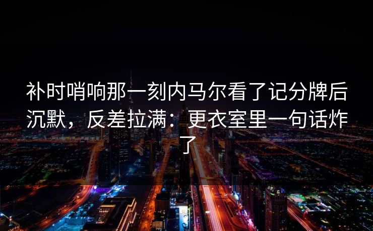 补时哨响那一刻内马尔看了记分牌后沉默，反差拉满：更衣室里一句话炸了