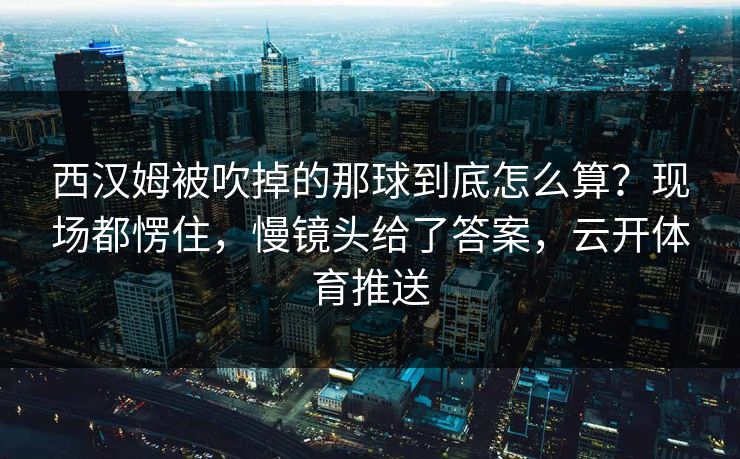 西汉姆被吹掉的那球到底怎么算？现场都愣住，慢镜头给了答案，云开体育推送